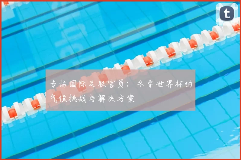 专访国际足联官员:冬季世界杯的气候挑战与解决方案