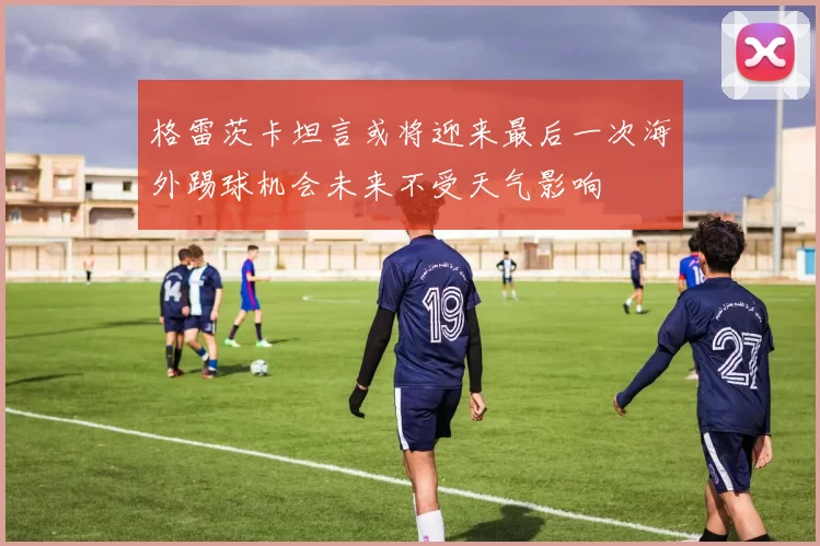 格雷茨卡坦言或将迎来最后一次海外踢球机会未来不受天气影响