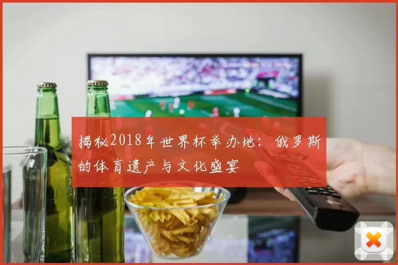 揭秘2018年世界杯举办地：俄罗斯的体育遗产与文化盛宴