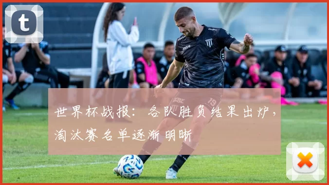 世界杯战报:各队胜负结果出炉,淘汰赛名单逐渐明晰