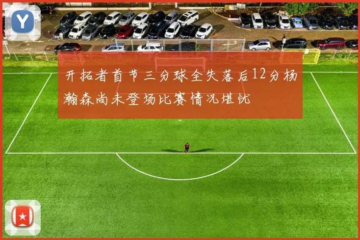 开拓者首节三分球全失落后12分杨瀚森尚未登场比赛情况堪忧