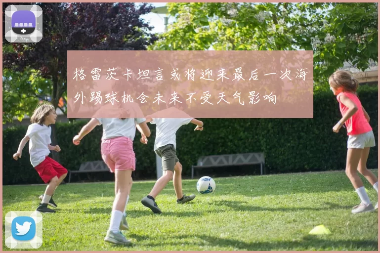 格雷茨卡坦言或将迎来最后一次海外踢球机会未来不受天气影响