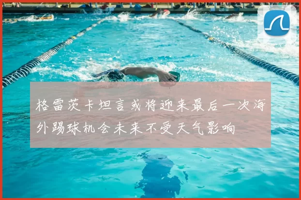 格雷茨卡坦言或将迎来最后一次海外踢球机会未来不受天气影响