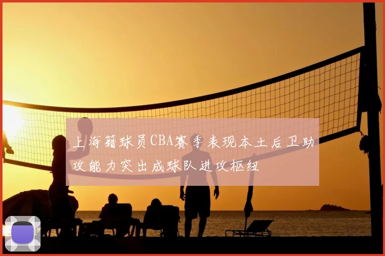 上海籍球员CBA赛季表现本土后卫助攻能力突出成球队进攻枢纽