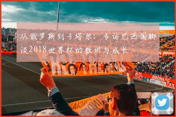 从俄罗斯到卡塔尔:专访巴西国脚谈2018世界杯的教训与成长
