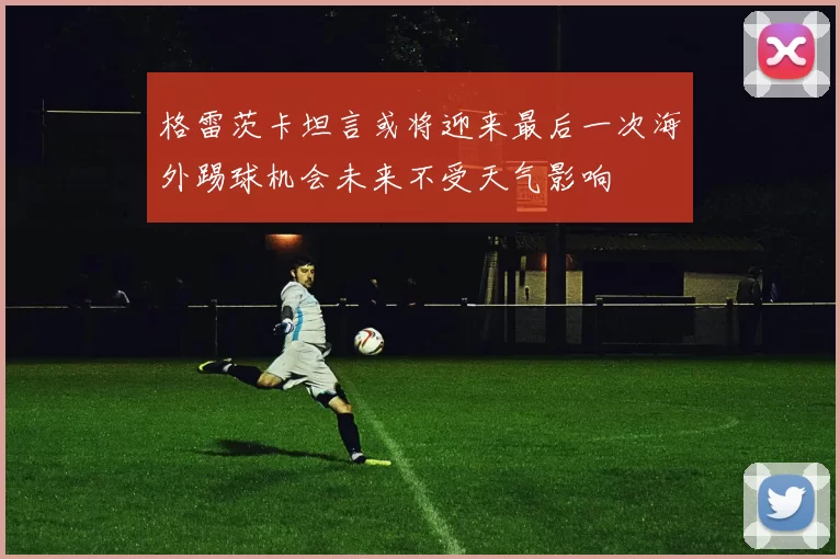 格雷茨卡坦言或将迎来最后一次海外踢球机会未来不受天气影响