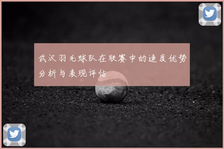 武汉羽毛球队在联赛中的速度优势分析与表现评估