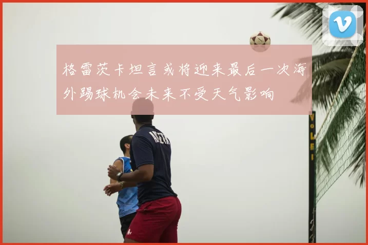 格雷茨卡坦言或将迎来最后一次海外踢球机会未来不受天气影响