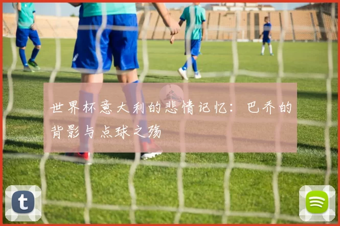 世界杯意大利的悲情记忆：巴乔的背影与点球之殇