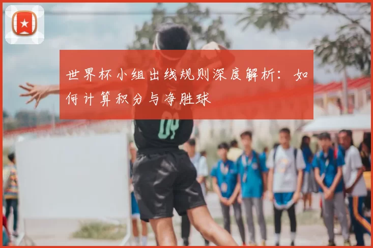 世界杯小组出线规则深度解析：如何计算积分与净胜球
