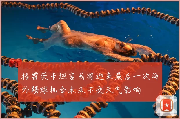 格雷茨卡坦言或将迎来最后一次海外踢球机会未来不受天气影响