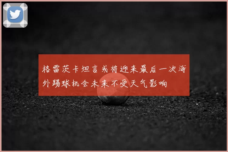 格雷茨卡坦言或将迎来最后一次海外踢球机会未来不受天气影响