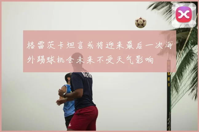 格雷茨卡坦言或将迎来最后一次海外踢球机会未来不受天气影响