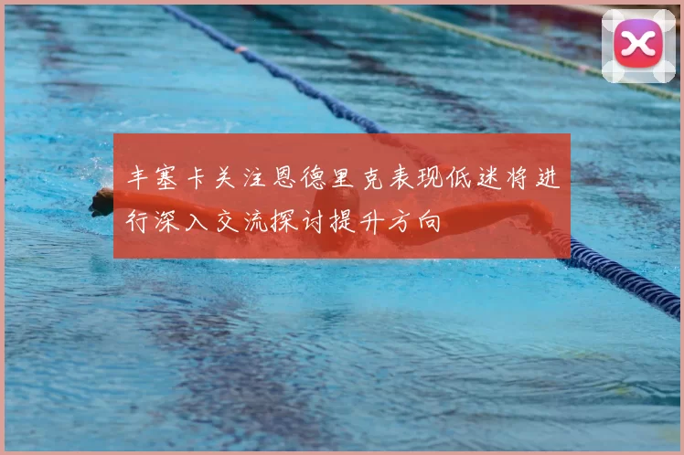 丰塞卡关注恩德里克表现低迷将进行深入交流探讨提升方向