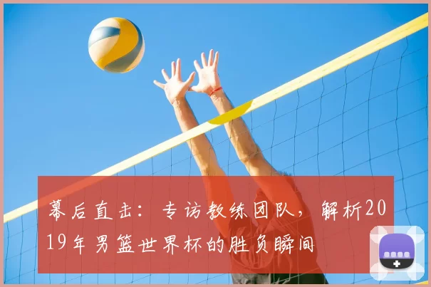 幕后直击:专访教练团队,解析2019年男篮世界杯的胜负瞬间