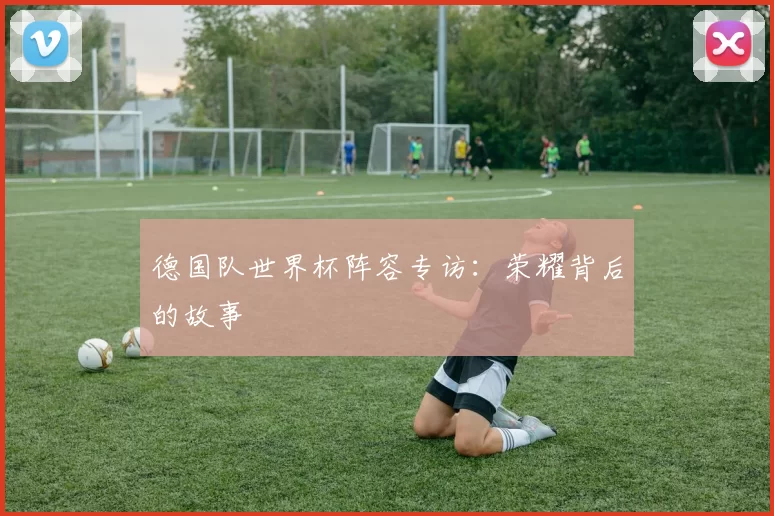 德国队世界杯阵容专访：荣耀背后的故事