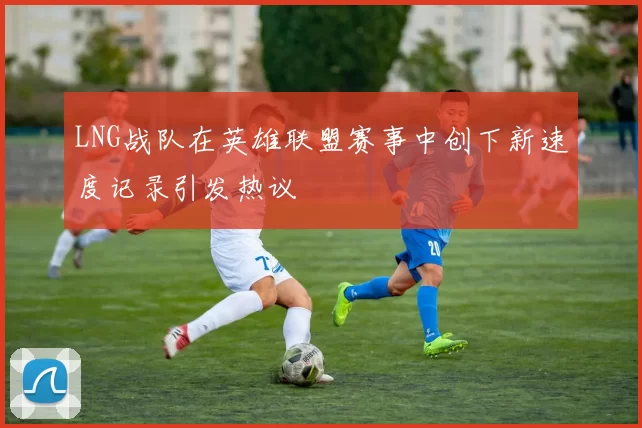 LNG战队在英雄联盟赛事中创下新速度记录引发热议