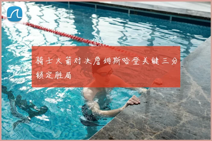 骑士火箭对决詹姆斯哈登关键三分锁定胜局