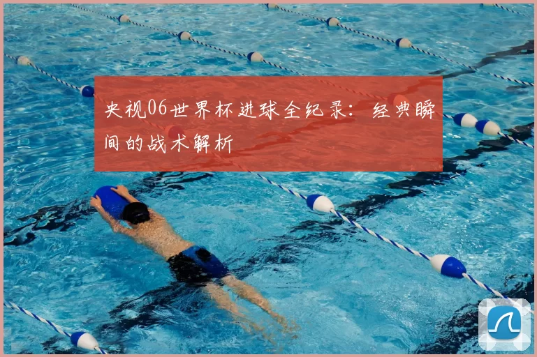 央视06世界杯进球全纪录：经典瞬间的战术解析