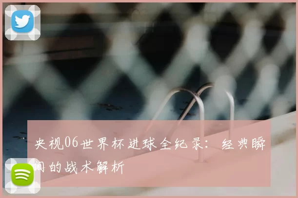 央视06世界杯进球全纪录:经典瞬间的战术解析