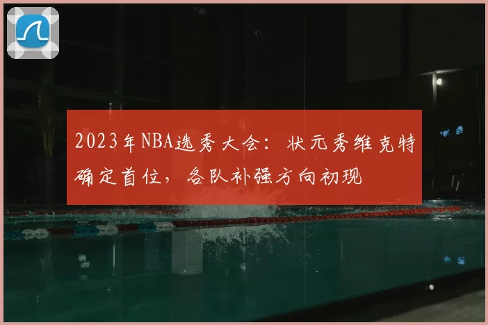 2023年NBA选秀大会:状元秀维克特确定首位,各队补强方向初现