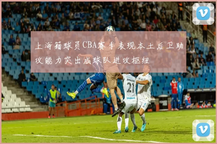 上海籍球员CBA赛季表现本土后卫助攻能力突出成球队进攻枢纽