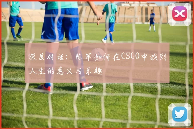 深度对话:陈军如何在CSGO中找到人生的意义与乐趣