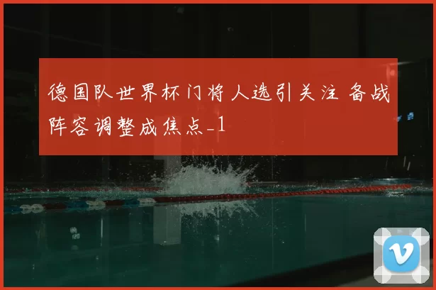 德国队世界杯门将人选引关注 备战阵容调整成焦点_1