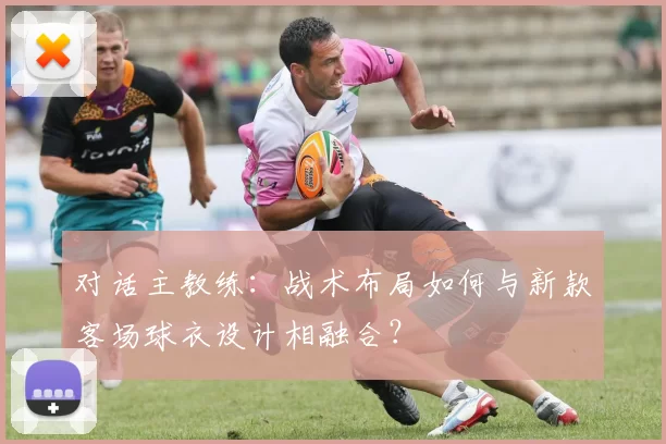 对话主教练:战术布局如何与新款客场球衣设计相融合?