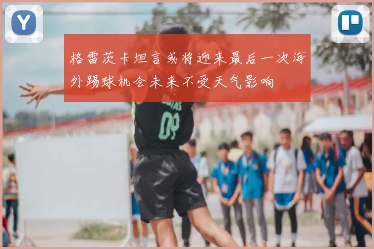 格雷茨卡坦言或将迎来最后一次海外踢球机会未来不受天气影响