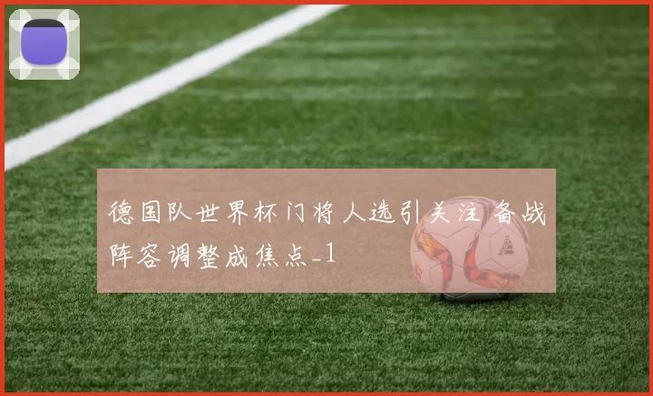 德国队世界杯门将人选引关注 备战阵容调整成焦点_1