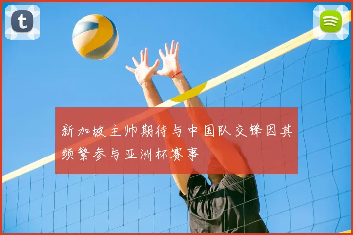 新加坡主帅期待与中国队交锋因其频繁参与亚洲杯赛事