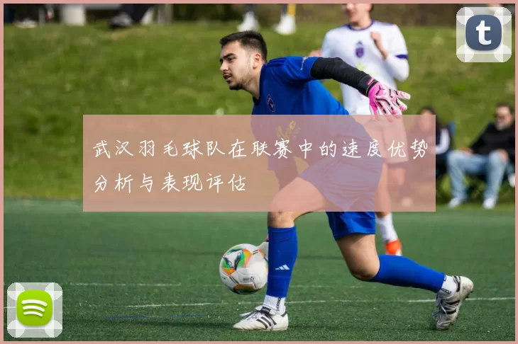 武汉羽毛球队在联赛中的速度优势分析与表现评估