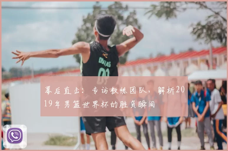 幕后直击：专访教练团队，解析2019年男篮世界杯的胜负瞬间