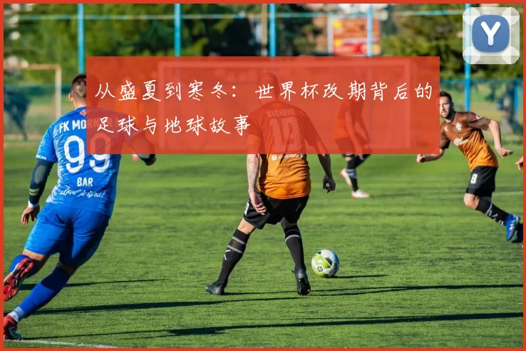 从盛夏到寒冬:世界杯改期背后的足球与地球故事