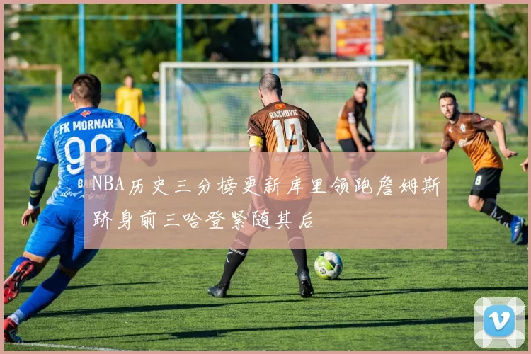 NBA历史三分榜更新库里领跑詹姆斯跻身前三哈登紧随其后