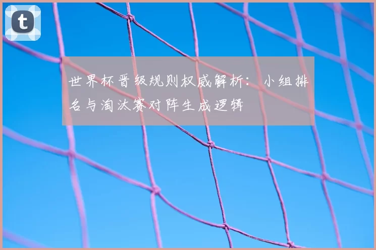 世界杯晋级规则权威解析:小组排名与淘汰赛对阵生成逻辑