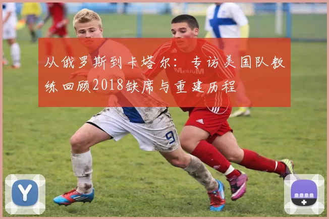 从俄罗斯到卡塔尔:专访美国队教练回顾2018缺席与重建历程