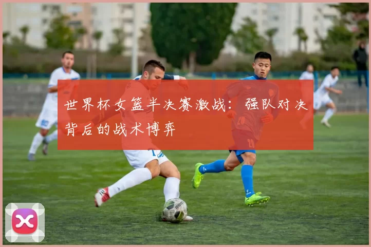 世界杯女篮半决赛激战:强队对决背后的战术博弈
