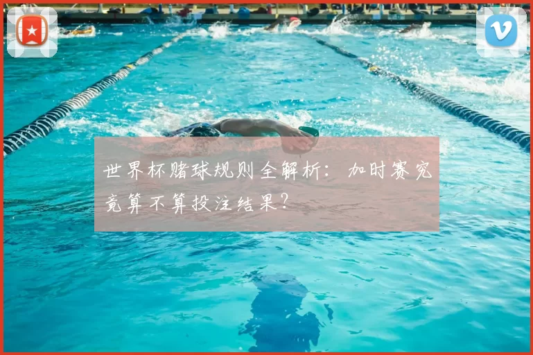 世界杯赌球规则全解析:加时赛究竟算不算投注结果?