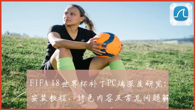 FIFA 18世界杯补丁PC端深度研究:安装教程、特色内容及常见问题解决