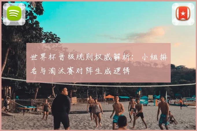 世界杯晋级规则权威解析：小组排名与淘汰赛对阵生成逻辑