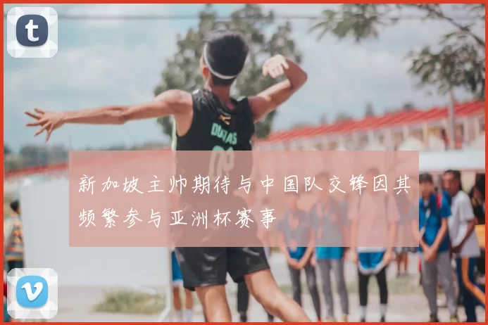 新加坡主帅期待与中国队交锋因其频繁参与亚洲杯赛事