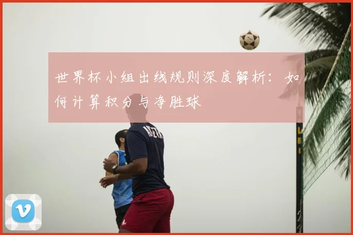 世界杯小组出线规则深度解析:如何计算积分与净胜球