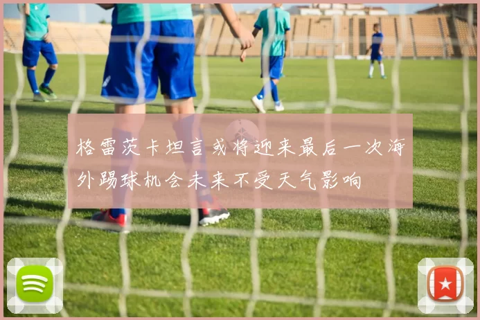 格雷茨卡坦言或将迎来最后一次海外踢球机会未来不受天气影响