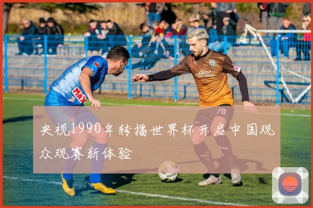 央视1990年转播世界杯开启中国观众观赛新体验