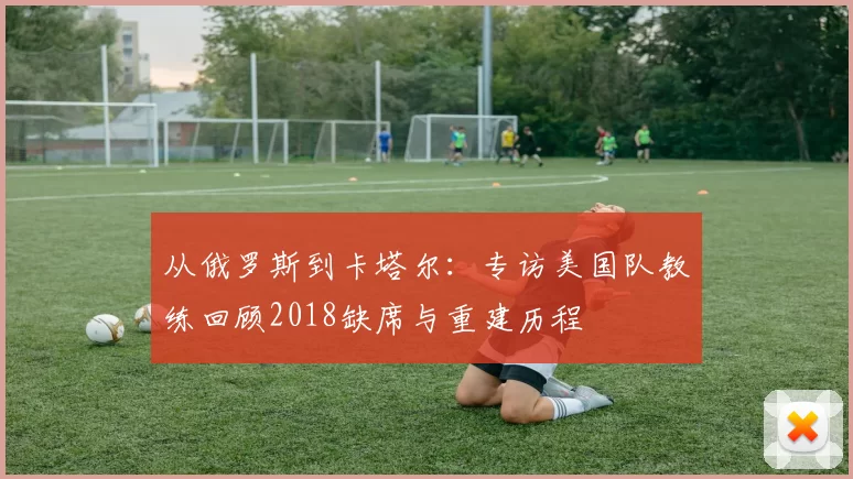 从俄罗斯到卡塔尔:专访美国队教练回顾2018缺席与重建历程