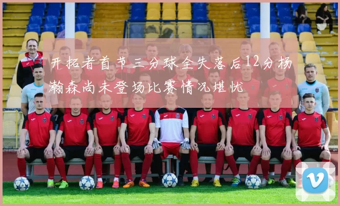 开拓者首节三分球全失落后12分杨瀚森尚未登场比赛情况堪忧