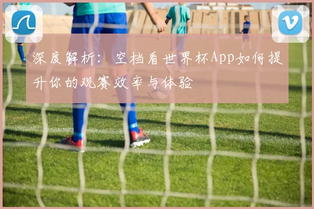 深度解析:空档看世界杯App如何提升你的观赛效率与体验