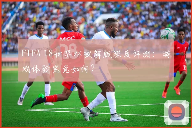 FIFA 18世界杯破解版深度评测：游戏体验究竟如何？